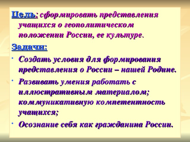 Цель :  сформировать представления учащихся о геополитическом положении России, ее культуре . Задачи: Создать условия для формирования представления о России – нашей Родине. Развивать умения работать с иллюстративным материалом; коммуникативную компетентность учащихся; Осознание себя как гражданина России.