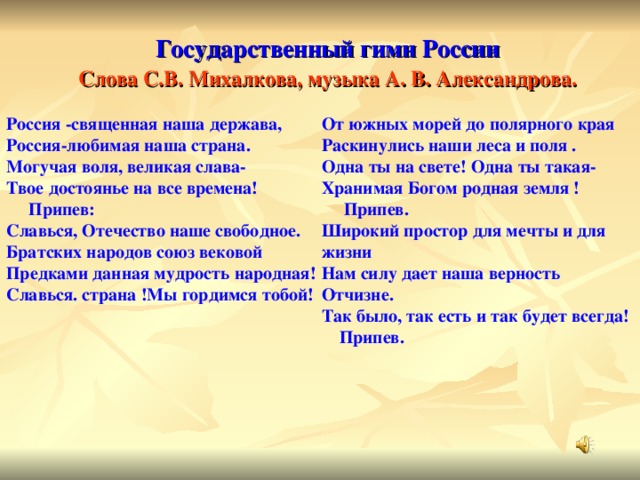 Государственный гимн России Слова С.В. Михалкова, музыка А. В. Александрова. Россия -священная наша держава, Россия-любимая наша страна. Могучая воля, великая слава- Твое достоянье на все времена!  Припев: Славься, Отечество наше свободное. Братских народов союз вековой Предками данная мудрость народная! Славься. страна !Мы гордимся тобой! От южных морей до полярного края Раскинулись наши леса и поля . Одна ты на свете! Одна ты такая- Хранимая Богом родная земля !  Припев. Широкий простор для мечты и для жизни Нам силу дает наша верность Отчизне. Так было, так есть и так будет всегда!  Припев.