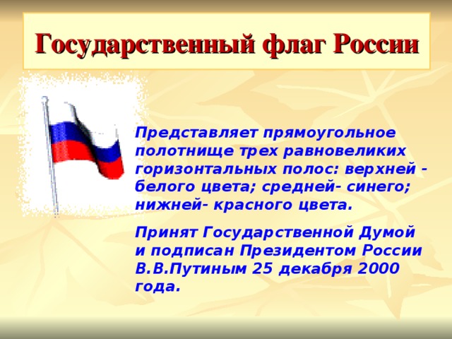 Государственный флаг России Представляет прямоугольное полотнище трех равновеликих горизонтальных полос: верхней - белого цвета; средней- синего; нижней- красного цвета. Принят Государственной Думой и подписан Президентом России В.В.Путиным 25 декабря 2000 года.