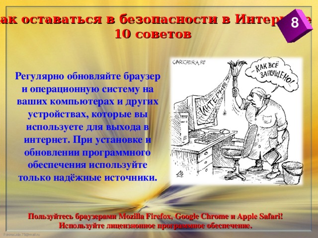 Как оставаться в безопасности в Интернете  10 советов 8 Регулярно обновляйте браузер и операционную систему на ваших компьютерах и других устройствах, которые вы используете для выхода в интернет. При установке и обновлении программного обеспечения используйте только надёжные источники. Пользуйтесь браузерами Mozilla Firefox, Google Chrome и Apple Safari! Используйте лицензионное программное обеспечение.