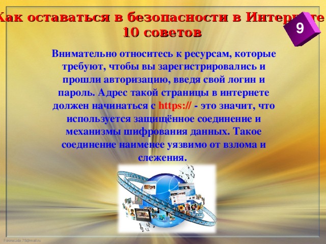 Как оставаться в безопасности в Интернете  10 советов 9 Внимательно относитесь к ресурсам, которые требуют, чтобы вы зарегистрировались и прошли авторизацию, введя свой логин и пароль. Адрес такой страницы в интернете должен начинаться с https://  - это значит, что используется защищённое соединение и механизмы шифрования данных. Такое соединение наименее уязвимо от взлома и слежения.