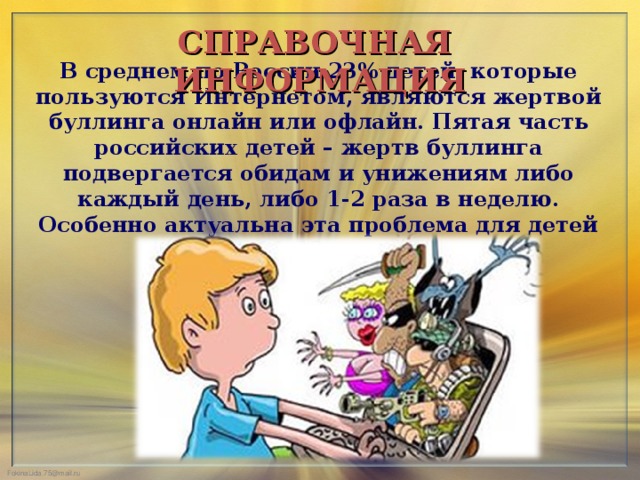 СПРАВОЧНАЯ ИНФОРМАЦИЯ В среднем по России 23% детей, которые пользуются Интернетом, являются жертвой буллинга онлайн или офлайн. Пятая часть российских детей – жертв буллинга подвергается обидам и унижениям либо каждый день, либо 1-2 раза в неделю. Особенно актуальна эта проблема для детей 11-12 лет.