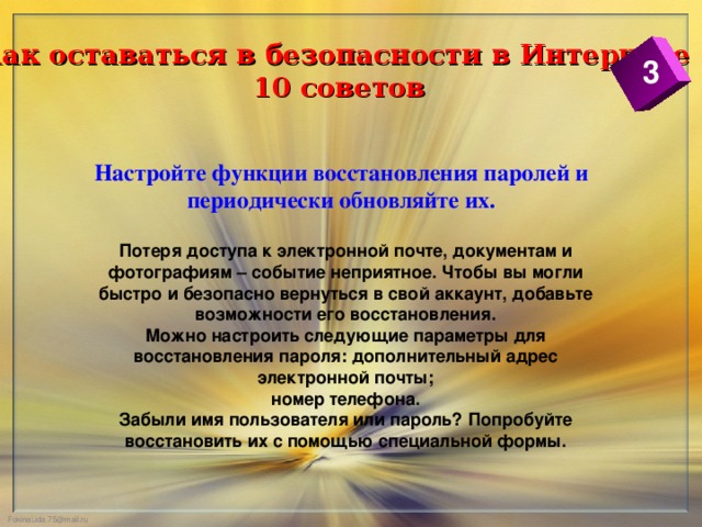 Как оставаться в безопасности в Интернете  10 советов 3 Настройте функции восстановления паролей и периодически обновляйте их. Потеря доступа к электронной почте, документам и фотографиям – событие неприятное. Чтобы вы могли быстро и безопасно вернуться в свой аккаунт, добавьте возможности его восстановления. Можно настроить следующие параметры для восстановления пароля: дополнительный адрес электронной почты; номер телефона. Забыли имя пользователя или пароль? Попробуйте восстановить их с помощью специальной формы.