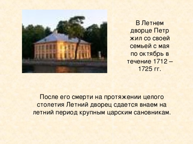 В Летнем дворце Петр жил со своей семьей с мая по октябрь в течение 1712 – 1725 гг. После его смерти на протяжении целого столетия Летний дворец сдается внаем на летний период крупным царским сановникам.