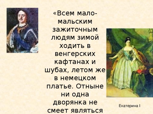 «Всем мало-мальским зажиточным людям зимой ходить в венгерских кафтанах и шубах, летом же в немецком платье. Отныне ни одна дворянка не смеет являться перед сим величеством на ассамблеях в русском платье» Екатерина I