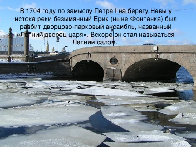 В 1704 году по замыслу Петра I на берегу Невы у истока реки безымянный Ерик (ныне Фонтанка) был разбит дворцово-парковый ансамбль, названный «Летний дворец царя». Вскоре он стал называться Летним садом.