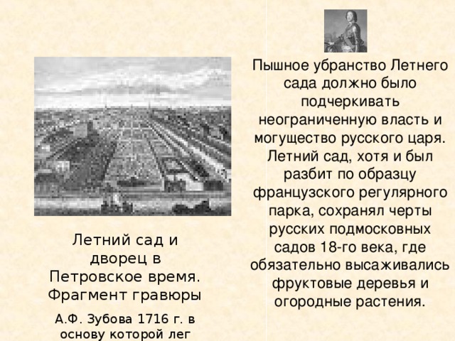 Пышное убранство Летнего сада должно было подчеркивать неограниченную власть и могущество русского царя. Летний сад, хотя и был разбит по образцу французского регулярного парка, сохранял черты русских подмосковных садов 18-го века, где обязательно высаживались фруктовые деревья и огородные растения. Летний сад и дворец в Петровское время. Фрагмент гравюры А.Ф. Зубова 1716 г. в основу которой лег план Я. Роозена