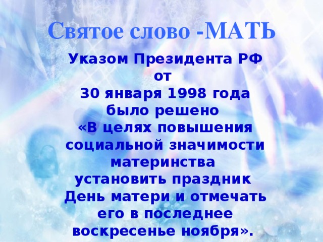 Святое слово -МАТЬ Указом Президента РФ от 30 января 1998 года было решено «В целях повышения социальной значимости материнства установить праздник День матери и отмечать его в последнее воскресенье ноября».