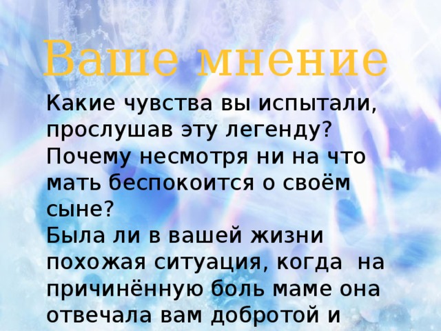 Ваше мнение Какие чувства вы испытали, прослушав эту легенду? Почему несмотря ни на что мать беспокоится о своём сыне? Была ли в вашей жизни похожая ситуация, когда на причинённую боль маме она отвечала вам добротой и заботой?