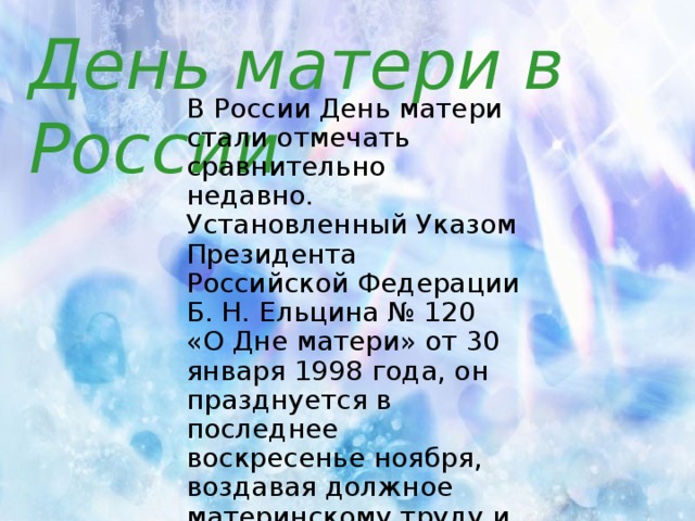 День матери в России В России День матери стали отмечать сравнительно недавно. Установленный Указом Президента Российской Федерации Б. Н. Ельцина № 120 «О Дне матери» от 30 января 1998 года, он празднуется в последнее воскресенье ноября, воздавая должное материнскому труду и их бескорыстной жертве ради блага своих детей.