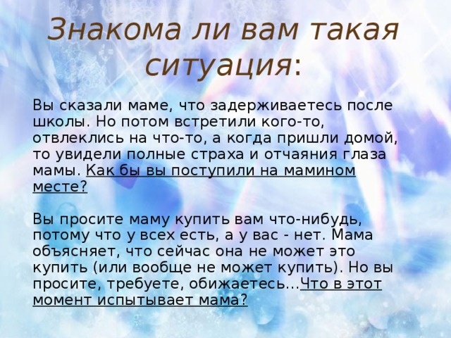 Знакома ли вам такая ситуация : Вы сказали маме, что задерживаетесь после школы. Но потом встретили кого-то, отвлеклись на что-то, а когда пришли домой, то увидели полные страха и отчаяния глаза мамы. Как бы вы поступили на мамином месте? Вы просите маму купить вам что-нибудь, потому что у всех есть, а у вас - нет. Мама объясняет, что сейчас она не может это купить (или вообще не может купить). Но вы просите, требуете, обижаетесь… Что в этот момент испытывает мама?