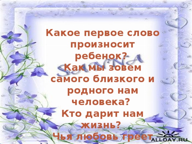 Какое первое слово произносит ребенок? Как мы зовем самого близкого и родного нам человека? Кто дарит нам жизнь? Чья любовь греет нас всю жизнь?