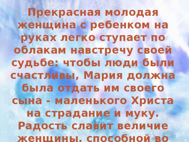 Прекрасная молодая женщина с ребенком на руках легко ступает по облакам навстречу своей судьбе: чтобы люди были счастливы, Мария должна была отдать им своего сына - маленького Христа на страдание и муку. Радость славит величие женщины, способной во имя высшего долга пойти на жертву. Мария - идеал материнства.