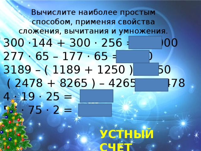 Вычислите наиболее простым способом, применяя свойства сложения, вычитания и умножения. 300 ·144 + 300 · 256 = 12000 277 · 65 – 177 · 65 = 6500 3189 – ( 1189 + 1250 ) = 750  ( 2478 + 8265 ) – 4265 = 6478 4 · 19 · 25 = 1900 50 · 75 · 2 = 7500 Устный счет