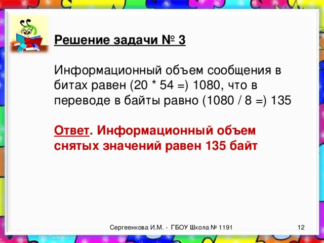 Решение задачи № 3  Информационный объем сообщения в битах равен (20 * 54 =) 1080, что в переводе в байты равно (1080 / 8 =) 135  Ответ . Информационный объем снятых значений равен 135 байт  Сергеенкова И.М. - ГБОУ Школа № 1191