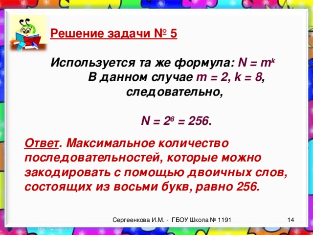 Решение задачи № 5  Используется та же формула: N = m k В данном случае m = 2, k = 8 , следовательно,  N = 2 8 = 256.  Ответ . Максимальное количество последовательностей, которые можно закодировать с помощью двоичных слов, состоящих из восьми букв, равно 256. Сергеенкова И.М. - ГБОУ Школа № 1191