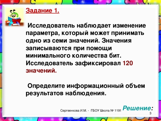 Задание 1.   Исследователь наблюдает изменение параметра, который может принимать одно из семи значений. Значения записываются при помощи минимального количества бит. Исследователь зафиксировал 120 значений.   Определите информационный объем результатов наблюдения.       Решение : Сергеенкова И.М. - ГБОУ Школа № 1191