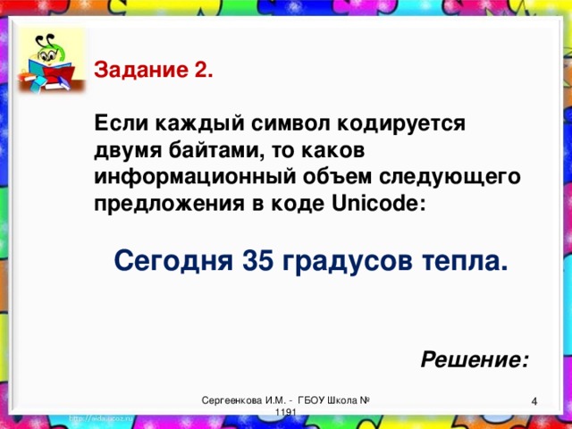 Задание 2.  Если каждый символ кодируется двумя байтами, то каков информационный объем следующего предложения в коде Unicode:  Сегодня 35 градусов тепла. Решение: Сергеенкова И.М. - ГБОУ Школа № 1191