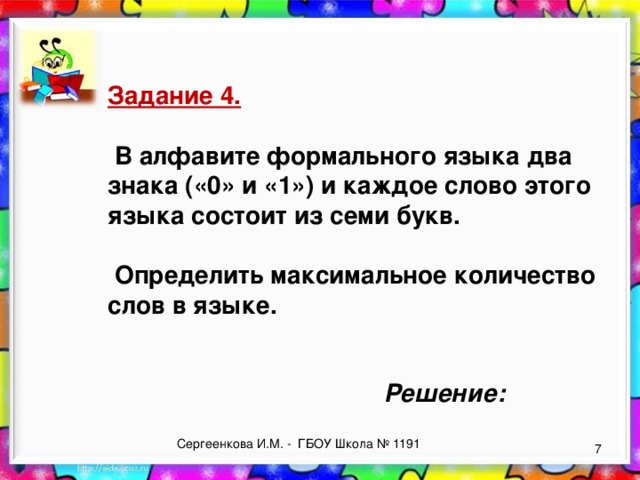 Задание 4.   В алфавите формального языка два знака («0» и «1») и каждое слово этого языка состоит из семи букв.   Определить максимальное количество слов в языке. Решение: Сергеенкова И.М. - ГБОУ Школа № 1191