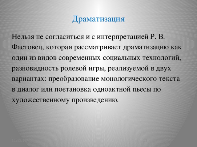 Драматизация Нельзя не согласиться и с интерпретацией Р. В. Фастовец, которая рассматривает драматизацию как один из видов современных соци­альных технологий, разновидность ролевой игры, реализуемой в двух вариантах: преобразование монологического текста в диалог или по­становка одноактной пьесы по художественному произведению. 11/12/16