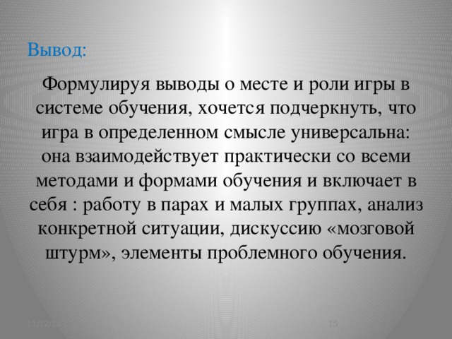 Вывод:   Формулируя выводы о месте и роли игры в системе обучения, хочется подчеркнуть, что игра в определенном смысле универсальна: она взаимодействует практически со всеми методами и формами обучения и включает в себя : работу в парах и малых группах, анализ конкретной ситуации, дискуссию «мозговой штурм», элементы проблемного обучения.   11/12/16