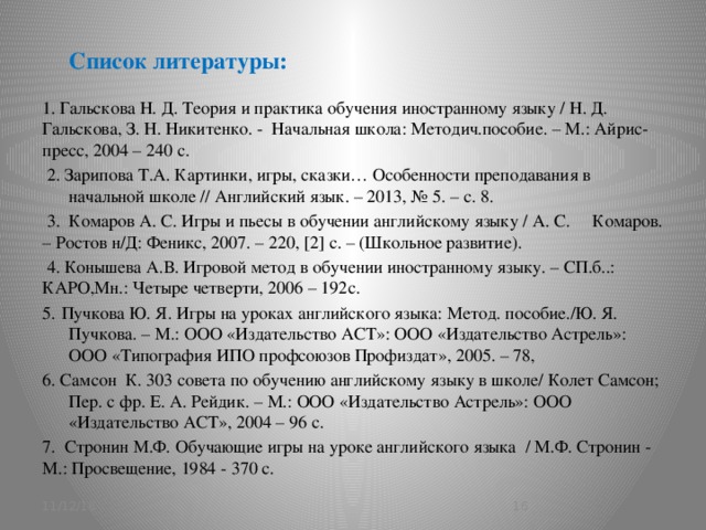 Список литературы:   1. Гальскова Н. Д. Теория и практика обучения иностранному языку / Н. Д. Гальскова, З. Н. Никитенко. - Начальная школа: Методич.пособие. – М.: Айрис-пресс, 2004 – 240 с.  2. Зарипова Т.А. Картинки, игры, сказки… Особенности преподавания в начальной школе // Английский язык. – 2013, № 5. – с. 8.  3. Комаров А. С. Игры и пьесы в обучении английскому языку / А. С. Комаров. – Ростов н/Д: Феникс, 2007. – 220, [2] c. – (Школьное развитие).  4. Конышева А.В. Игровой метод в обучении иностранному языку. – СП.б..: КАРО,Мн.: Четыре четверти, 2006 – 192с. 5.  Пучкова Ю. Я. Игры на уроках английского языка: Метод. пособие./Ю. Я. Пучкова. – М.: ООО «Издательство АСТ»: ООО «Издательство Астрель»: ООО «Типография ИПО профсоюзов Профиздат», 2005. – 78, 6. Самсон К. 303 совета по обучению английскому языку в школе/ Колет Самсон; Пер. с фр. Е. А. Рейдик. – М.: ООО «Издательство Астрель»: ООО «Издательство АСТ», 2004 – 96 с. 7. Стронин М.Ф. Обучающие игры на уроке английского языка / М.Ф. Стронин - М.: Просвещение, 1984 - 370 с. 11/12/16