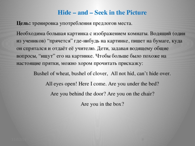 Hide – and – Seek in the Picture Цель: тренировка употребления предлогов места. Необходима большая картинка с изображением комнаты. Водящий (один из учеников) “прячется” где-нибудь на картинке, пишет на бумаге, куда он спрятался и отдаёт её учителю. Дети, задавая водящему общие вопросы, “ищут” его на картинке. Чтобы больше было похоже на настоящие прятки, можно хором прочитать присказку:  Bushel of wheat, bushel of clover, All not hid, can’t hide over. All eyes open! Here I come. Are you under the bed? Are you behind the door? Are you on the chair? Are you in the box? 11/12/16