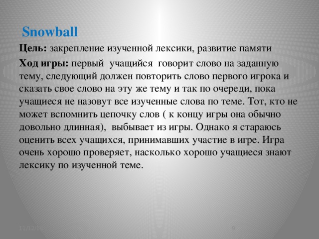 Snowball   Цель: закрепление изученной лексики, развитие памяти Ход игры: первый учащийся говорит слово на заданную тему, следующий должен повторить слово первого игрока и сказать свое слово на эту же тему и так по очереди, пока учащиеся не назовут все изученные слова по теме. Тот, кто не может вспомнить цепочку слов ( к концу игры она обычно довольно длинная), выбывает из игры. Однако я стараюсь оценить всех учащихся, принимавших участие в игре. Игра очень хорошо проверяет, насколько хорошо учащиеся знают лексику по изученной теме. 11/12/16