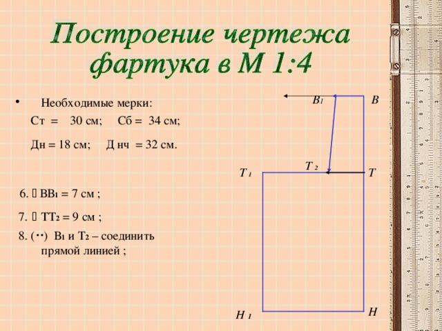 В В 1 Необходимые мерки:  Ст = 30 см; Сб = 34 см;  Дн = 18 см; Д нч = 32 см.   6.  ВВ 1 = 7 см ;  7.    ТТ 2 = 9 см ;  8. (  ) В 1 и Т 2 – соединить прямой линией ; Т  2 Т  1 Т Н Н 1