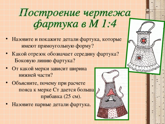 Назовите и покажите детали фартука, которые имеют прямоугольную форму? Какой отрезок обозначает середину фартука? Боковую линию фартука? От какой мерки зависит ширина нижней части? Объясните, почему при расчете пояса к мерке Ст дается большая прибавка (25 см). Назовите парные детали фартука.