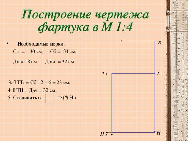 В Необходимые мерки:  Ст = 30 см; Сб = 34 см;  Дн = 18 см; Д нч = 32 см.   3.  ТТ 1 = Сб : 2 + 6 = 23 см;  4.  ТН = Днч = 32 см;  5. Соединить в ( · ) Н 1 Т Т  1  Н Н 1