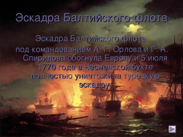 Эскадра Балтийского флота Эскадра Балтийского флота под командованием А. Г. Орлова и Г. А. Спиридова обогнула Европу и 5 июля 1770 года в Чесменской бухте полностью уничтожила турецкую эскадру.