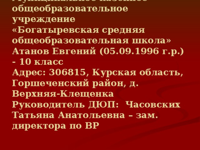 Муниципальное казенное общеобразовательное учреждение  «Богатыревская средняя общеобразовательная школа»  Атанов Евгений (05.09.1996 г.р.) - 10 класс  Адрес: 306815, Курская область, Горшеченский район, д. Верхняя-Клещенка  Руководитель ДЮП: Часовских Татьяна Анатольевна – зам. директора по ВР