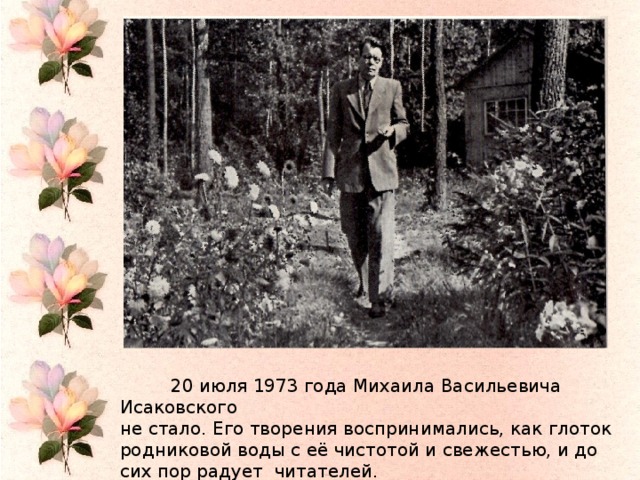 20 июля 1973 года  20 июля 1973 года Михаила Васильевича Исаковского не стало. Его творения воспринимались, как глоток родниковой воды с её чистотой и свежестью, и до сих пор радует читателей.