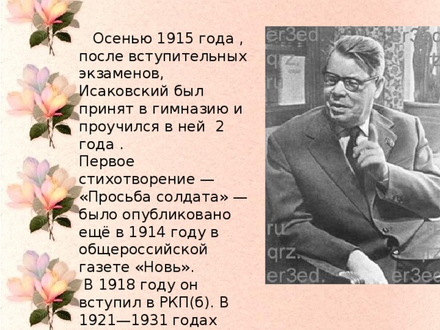 Осенью 1915 года , после вступительных экзаменов, Исаковский был принят в гимназию и проучился в ней 2 года . Первое стихотворение — «Просьба солдата» — было опубликовано ещё в 1914 году в общероссийской газете «Новь».  В 1918 году он вступил в РКП(б). В 1921—1931 годах работал в смоленских газетах. В 1931 году переехал в Москву.