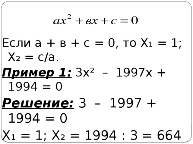 Если а + в + с = 0, то Х₁ = 1; Х₂ = с/а. Пример 1: 3х² – 1997х + 1994 = 0 Решение: 3 – 1997 + 1994 = 0 Х₁ = 1; Х₂ = 1994 : 3 = 664 2/3.