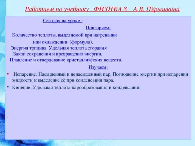 Работаем по учебнику ФИЗИКА 8 А.В. Пёрышкина   Сегодня на уроке : Повторяем:  Количество теплоты, выделяемой при нагревании  или охлаждении (формула).  Энергия топлива. Удельная теплота сгорания  Закон сохранения и превращения энергии.   Плавление и отвердевание кристаллических веществ. Изучаем:  Испарение. Насыщенный и ненасыщенный пар. Поглощение энергии при испарении жидкости и выделение её при конденсации пара. Кипение. Удельная теплота парообразования и конденсации.   .