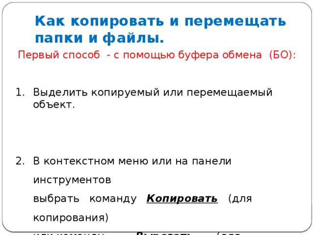 Как копировать и перемещать папки и файлы. Первый способ - с помощью буфера обмена (БО): Выделить копируемый или перемещаемый объект. В контекстном меню или на панели инструментов  выбрать команду Копировать (для копирования)  или команду   Вырезать (для перемещения).