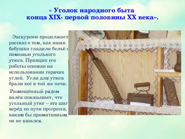 « Уголок народного быта  конца XIX- первой половины XX века».    Экскурсию продолжает рассказ о том, как наши бабушки гладили бельё с помощью угольного утюга. Принцип его работы основан на использовании горячих углей. Угли для утюга брали всё в той же печи.  Размещённый рядом валёк показывает, что угольный утюг – это шаг верёд по пути прогресса, каким бы примитивным он не казался.