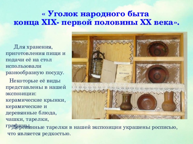 « Уголок народного быта  конца XIX- первой половины XX века».  Для хранения, приготовления пищи и подачи её на стол использовали разнообразную посуду.  Некоторые её виды представлены в нашей экспозиции: керамические крынки, керамические и деревянные блюда, чашки, тарелки, графины.  Деревянные тарелки в нашей экспозиции украшены росписью, что является редкостью.