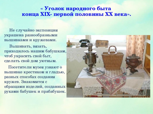 « Уголок народного быта  конца XIX- первой половины XX века».    Не случайно экспозиция украшена разнообразными вышивками и кружевами.  Вышивать, вязать, приходилось нашим бабушкам, чтоб украсить свой быт, сделать свой дом уютным.  Посетители музея узнают о вышивке крестиком и гладью, разных способах создания кружев. Знакомятся с образцами изделий, созданных руками бабушек и прабабушек.