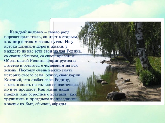 Каждый человек – своего рода первооткрыватель, он идет к старым, как мир истинам своим путем. Но у истока длинной дороги жизни, у каждого из нас есть своя малая Родина, со своим обликом, со своей красотой. Образ малой Родины формируется в детстве и остается с человеком на всю жизнь. Поэтому очень важно знать историю своего села, семьи, свои корни. Каждый, кто любит свою Родину, должен знать не только ее настоящее, но и ее прошлое. Как жили наши предки, как боролись с врагами, как трудились и праздновали праздники, каковы их быт, обычаи, обряды.