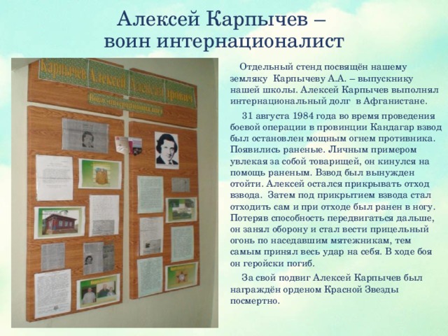 Алексей Карпычев –  воин интернационалист  Отдельный стенд посвящён нашему земляку Карпычеву А.А. – выпускнику нашей школы. Алексей Карпычев выполнял интернациональный долг в Афганистане.  31 августа 1984 года во время проведения боевой операции в провинции Кандагар взвод был остановлен мощным огнем противника. Появились раненые. Личным примером увлекая за собой товарищей, он кинулся на помощь раненым. Взвод был вынужден отойти. Алексей остался прикрывать отход взвода.  Затем под прикрытием взвода стал отходить сам и при отходе был ранен в ногу. Потеряв способность передвигаться дальше, он занял оборону и стал вести прицельный огонь по наседавшим мятежникам, тем самым принял весь удар на себя. В ходе боя он геройски погиб.  За свой подвиг Алексей Карпычев был награждён орденом Красной Звезды посмертно.