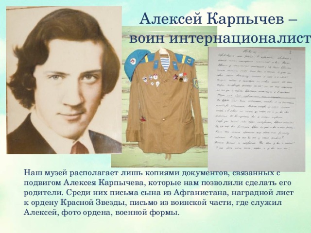 Алексей Карпычев –  воин интернационалист Наш музей располагает лишь копиями документов, связанных с подвигом Алексея Карпычева, которые нам позволили сделать его родители. Среди них письма сына из Афганистана, наградной лист к ордену Красной Звезды, письмо из воинской части, где служил Алексей, фото ордена, военной формы.