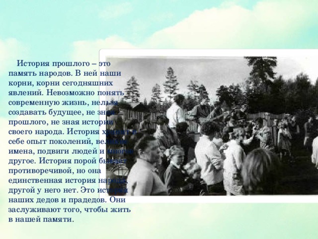 История прошлого – это память народов. В ней наши корни, корни сегодняшних явлений. Невозможно понять современную жизнь, нельзя создавать будущее, не зная прошлого, не зная истории своего народа. История хранит в себе опыт поколений, великие имена, подвиги людей и многое другое. История порой бывает противоречивой, но она единственная история народа, другой у него нет. Это история наших дедов и прадедов. Они заслуживают того, чтобы жить в нашей памяти.