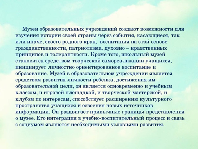 Музеи образовательных учреждений создают возможности для изучения истории своей страны через события, касающиеся, так или иначе, своего родного края, воспитания на этой основе гражданственности, патриотизма, духовно – нравственных принципов и толерантности. Кроме того, школьный музей становится средством творческой самореализации учащихся, инициирует личностно ориентированное воспитание и образование. Музей в образовательном учреждении является средством развития личности ребенка, достижения им образовательной цели, он является одновременно и учебным классом, и игровой площадкой, и творческой мастерской, и клубом по интересам, способствует расширению культурного пространства учащихся и освоения новых источников информации. Он раздвигает привычные границы представления о музее. Его интеграция в учебно-воспитательный процесс и связь с социумом являются необходимыми условиями развития. 