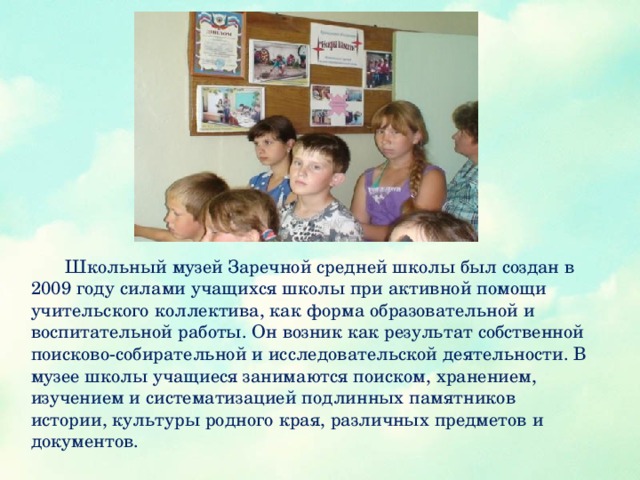 Школьный музей Заречной средней школы был создан в 2009 году силами учащихся школы при активной помощи учительского коллектива, как форма образовательной и воспитательной работы. Он возник как результат собственной поисково-собирательной и исследовательской деятельности. В музее школы учащиеся занимаются поиском, хранением, изучением и систематизацией подлинных памятников истории, культуры родного края, различных предметов и документов.