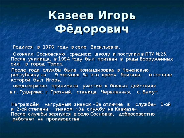 Казеев Игорь Фёдорович  Родился   в  1976  году  в селе   Васильевка.      Окончил  Сосновскую   среднюю  школу  и поступил в ПТУ №25.  После  училища,  в 1994 году  был  призван  в  ряды Вооружённых  сил,  в  город  Томск.    После  года  службы  была  командировка  в  Чеченскую  республику на     9 месяцев. За  это  время   бригада,     в составе  которой  был  Игорь,    неоднократно   принимала   участие  в  боевых  действиях   в г. Гудермес, г. Грозный,   станица   Червленная,    с. Бамут.   Награждён    нагрудным  знаком «За отличие   в    службе»   1-ой   и  2-ой степени,    знаком  «За  службу  на Кавказе».  После  службы вернулся  в село Сосновка,   добросовестно  работает  на  производстве