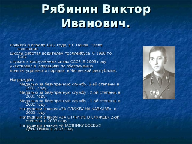 Рябинин Виктор Иванович.   Родился в апреле 1962 года, в г. Пенза. После окончания школы работал водителем троллейбуса. С 1980 по 1982 служил в вооружённых силах СССР. В 2003 году участвовал в  операциях по обеспечению конституционного порядка  в Чеченской республике. Награждён: Медалью за безупречную службу, 3-ей степени, в 1991  году. Медалью за безупречную службу , 2-ой степени, в 2001 году. Медалью за безупречную службу , 1-ой степени, в 2002 году. Нагрудным знаком «ЗА СЛУЖБУ НА КАВКАЗЕ», в 2003 году. Нагрудным знаком «ЗА ОТЛИЧИЕ В СЛУЖБЕ» 2-ой степени, в 2003 году. Нагрудным знаком «УЧАСТНИКУ БОЕВЫХ ДЕЙСТВИЙ» в 2003 году