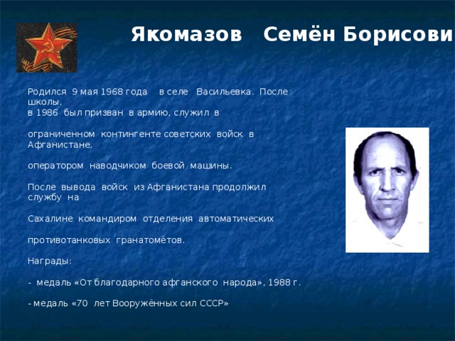 Якомазов   Семён Борисович Родился  9 мая 1968 года в селе   Васильевка.  После школы,  в 1986  был призван  в армию, служил  в ограниченном  контингенте советских  войск  в Афганистане, оператором  наводчиком  боевой  машины.    После  вывода  войск  из Афганистана продолжил  службу  на Сахалине  командиром  отделения  автоматических противотанковых  гранатомётов.    Награды:   -  медаль «От благодарного афганского  народа», 1988 г.   - медаль «70  лет Вооружённых сил СССР»